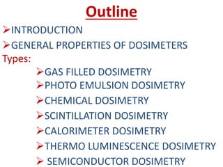 Outline
INTRODUCTION
GENERAL PROPERTIES OF DOSIMETERS
Types:
GAS FILLED DOSIMETRY
PHOTO EMULSION DOSIMETRY
CHEMICAL DOSIMETRY
SCINTILLATION DOSIMETRY
CALORIMETER DOSIMETRY
THERMO LUMINESCENCE DOSIMETRY
 SEMICONDUCTOR DOSIMETRY
 