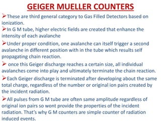 GEIGER MUELLER COUNTERS
These are third general category to Gas Filled Detectors based on
ionization.
In G M tube, higher electric fields are created that enhance the
intensity of each avalanche
Under proper condition, one avalanche can itself trigger a second
avalanche in different position with in the tube which results self
propagating chain reaction.
 once this Geiger discharge reaches a certain size, all individual
avalanches come into play and ultimately terminate the chain reaction.
Each Geiger discharge is terminated after developing about the same
total charge, regardless of the number or original ion pairs created by
the incident radiation.
All pulses from G M tube are often same amplitude regardless of
original ion pairs so wont provide the properties of the incident
radiation. That’s why G M counters are simple counter of radiation
induced events.
 