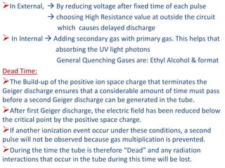 In External,  By reducing voltage after fixed time of each pulse
 choosing High Resistance value at outside the circuit
which causes delayed discharge
 In Internal  Adding secondary gas with primary gas. This helps that
absorbing the UV light photons
General Quenching Gases are: Ethyl Alcohol & format
Dead Time:
The Build-up of the positive ion space charge that terminates the
Geiger discharge ensures that a considerable amount of time must pass
before a second Geiger discharge can be generated in the tube.
After first Geiger discharge, the electric field has been reduced below
the critical point by the positive space charge.
If another ionization event occur under these conditions, a second
pulse will not be observed because gas multiplication is prevented.
During the time the tube is therefore “Dead” and any radiation
interactions that occur in the tube during this time will be lost.
 