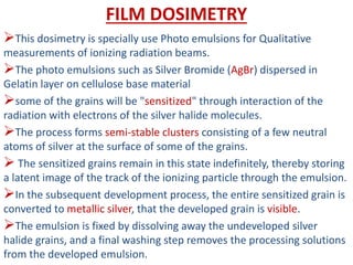 FILM DOSIMETRY
This dosimetry is specially use Photo emulsions for Qualitative
measurements of ionizing radiation beams.
The photo emulsions such as Silver Bromide (AgBr) dispersed in
Gelatin layer on cellulose base material
some of the grains will be "sensitized" through interaction of the
radiation with electrons of the silver halide molecules.
The process forms semi-stable clusters consisting of a few neutral
atoms of silver at the surface of some of the grains.
 The sensitized grains remain in this state indefinitely, thereby storing
a latent image of the track of the ionizing particle through the emulsion.
In the subsequent development process, the entire sensitized grain is
converted to metallic silver, that the developed grain is visible.
The emulsion is fixed by dissolving away the undeveloped silver
halide grains, and a final washing step removes the processing solutions
from the developed emulsion.
 