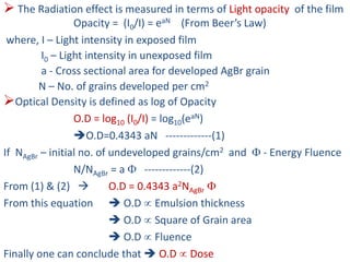  The Radiation effect is measured in terms of Light opacity of the film
Opacity = (I0/I) = eaN (From Beer’s Law)
where, I – Light intensity in exposed film
I0 – Light intensity in unexposed film
a - Cross sectional area for developed AgBr grain
N – No. of grains developed per cm2
Optical Density is defined as log of Opacity
O.D = log10 (I0/I) = log10(eaN)
O.D=0.4343 aN -------------(1)
If NAgBr – initial no. of undeveloped grains/cm2 and  - Energy Fluence
N/NAgBr = a  -------------(2)
From (1) & (2)  O.D = 0.4343 a2NAgBr 
From this equation  O.D  Emulsion thickness
 O.D  Square of Grain area
 O.D  Fluence
Finally one can conclude that  O.D  Dose
 