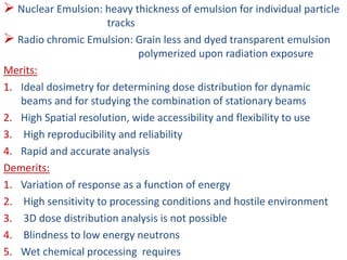  Nuclear Emulsion: heavy thickness of emulsion for individual particle
tracks
 Radio chromic Emulsion: Grain less and dyed transparent emulsion
polymerized upon radiation exposure
Merits:
1. Ideal dosimetry for determining dose distribution for dynamic
beams and for studying the combination of stationary beams
2. High Spatial resolution, wide accessibility and flexibility to use
3. High reproducibility and reliability
4. Rapid and accurate analysis
Demerits:
1. Variation of response as a function of energy
2. High sensitivity to processing conditions and hostile environment
3. 3D dose distribution analysis is not possible
4. Blindness to low energy neutrons
5. Wet chemical processing requires
 