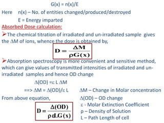 G(x) = n(x)/E
Here n(x) – No. of entities changed/produced/destroyed
E = Energy imparted
Absorbed Dose calculation:
The chemical titration of irradiated and un-irradiated sample gives
the M of ions, whence the dose is obtained by,
Absorption spectroscopy is more convenient and sensitive method,
which can give values of transmitted intensities of irradiated and un-
irradiated samples and hence OD change
(OD) = L M
==> M = (OD)/ L M – Change in Molar concentration
From above equation, (OD) – OD change
 - Molar Extinction Coefficient
ρ – Density of Solution
L – Path Length of cell)x(LG
)OD(
D



)x(G
M
D



 