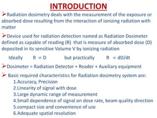 INTRODUCTION
Radiation dosimetry deals with the measurement of the exposure or
absorbed dose resulting from the interaction of ionizing radiation with
matter
Device used for radiation detection named as Radiation Dosimeter
defined as capable of reading (R) that is measure of absorbed dose (D)
deposited in its sensitive Volume V by ionizing radiation
Ideally R  D but practically R  dD/dt
Dosimeter = Radiation Detector + Reader + Auxiliary equipment
 Basic required characteristics for Radiation dosimetry system are:
1.Accuracy, Precision
2.Linearity of signal with dose
3.Large dynamic range of measurement
4.Small dependence of signal on dose rate, beam quality direction
5.compact size and convenience of use
6.Adequate spatial resolution
 