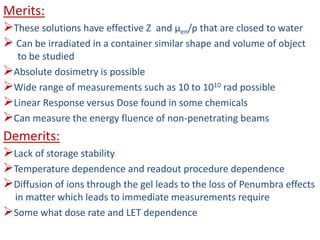 Merits:
These solutions have effective Z and μen/ρ that are closed to water
 Can be irradiated in a container similar shape and volume of object
to be studied
Absolute dosimetry is possible
Wide range of measurements such as 10 to 1010 rad possible
Linear Response versus Dose found in some chemicals
Can measure the energy fluence of non-penetrating beams
Demerits:
Lack of storage stability
Temperature dependence and readout procedure dependence
Diffusion of ions through the gel leads to the loss of Penumbra effects
in matter which leads to immediate measurements require
Some what dose rate and LET dependence
 