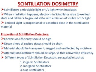 SCINTILLATION DOSIMETRY
Scintillators emit visible light or UV light when irradiates
When irradiation happens, electrons in Scintillator raise to excited
state and fall back to ground state with emission of Visible or UV light
 Emitted Light is proportional to absorbed dose in the scintillation
material
Properties of Scintillation Detectors:
Conversion Efficiency should be high
Decay times of excited states should be short
Material should be transparent, rugged and unaffected by moisture
Attenuation Coefficient should be large, so that conversion efficiency
 Different types of Scintillation Detectors are available such as
1. Organic Scintillators
2. Inorganic Scintillators
3. Gas Scintillators
 