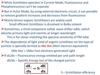 While Scintillator operates in Current Mode, Fluorescence and
Phosphorescence can’t be separate
But in Pulse Mode, by using external electronic circuit, it can possible
to remove gradient increases and decreases from fluorescence
Mainly binary organic Scintillators are widely used
Small efficient Scintillator is dissolved in Bulky solvent
Sometimes, a third component called wave shifter adds, which
absorbs primary light and reemits at longer wavelength
This is for closer matching the spectral sensitivity of PM tube
The dependence of light yield of organic scintillator on the type of
particle is specially termed as Me Vee (MeV electron equivalent)
1Me Vee = 1Mev Fast electrons generated Light
If dL/dx – Fluorescence energy emitted per unit path length
dE/dx – Specific Energy lost of the charged particle
S – Scintillation efficiencydx
dE
S
dx
dL

 