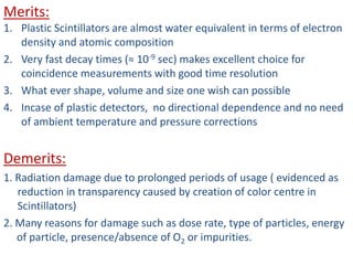 Merits:
1. Plastic Scintillators are almost water equivalent in terms of electron
density and atomic composition
2. Very fast decay times (≈ 10-9 sec) makes excellent choice for
coincidence measurements with good time resolution
3. What ever shape, volume and size one wish can possible
4. Incase of plastic detectors, no directional dependence and no need
of ambient temperature and pressure corrections
Demerits:
1. Radiation damage due to prolonged periods of usage ( evidenced as
reduction in transparency caused by creation of color centre in
Scintillators)
2. Many reasons for damage such as dose rate, type of particles, energy
of particle, presence/absence of O2 or impurities.
 