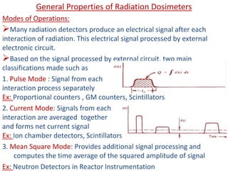 General Properties of Radiation Dosimeters
Modes of Operations:
Many radiation detectors produce an electrical signal after each
interaction of radiation. This electrical signal processed by external
electronic circuit.
Based on the signal processed by external circuit, two main
classifications made such as
1. Pulse Mode : Signal from each
interaction process separately
Ex: Proportional counters , GM counters, Scintillators
2. Current Mode: Signals from each
interaction are averaged together
and forms net current signal
Ex: Ion chamber detectors, Scintillators
3. Mean Square Mode: Provides additional signal processing and
computes the time average of the squared amplitude of signal
Ex: Neutron Detectors in Reactor Instrumentation
 