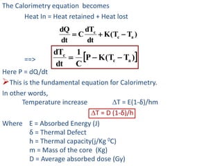 The Calorimetry equation becomes
Heat In = Heat retained + Heat lost
==>
Here P = dQ/dt
This is the fundamental equation for Calorimetry.
In other words,
Temperature increase T = E(1-δ)/hm
T = D (1-δ)/h
Where E = Absorbed Energy (J)
δ = Thermal Defect
h = Thermal capacity(j/Kg 0C)
m = Mass of the core (Kg)
D = Average absorbed dose (Gy)
)TT(K
dt
dT
C
dt
dQ
ac
c

 )TT(KP
C
1
dt
dT
ac
c

 