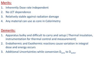 Merits:
1. Inherently Dose rate independent
2. No LET dependence
3. Relatively stable against radiation damage
4. Any material can use as core in Calorimetry
Demerits:
1. Apparatus bulky and difficult to carry and setup ( Thermal insulation,
instrumentation for thermal control and measurement)
2. Endothermic and Exothermic reactions cause variation in integral
dose and energy occurs
3. Additional Uncertainties while conversion Dcore to Dwater
 