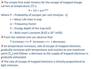 The simple first order kinetics for the escape of trapped charge
carriers at temperature (T) is
P = 1/τ = α e-E/KT
Where P – Probability of escaper per unit time(sec -1)
τ – Mean Life time in trap
α – Frequency Factor
E – Energy depth of the trap (eV)
K – Boltz man’s constant (8.62 x 10-5 eV/K)
From the relation one can observe that
T increases ==> P increases ==> τ decreases
As temperature increases, rate of escape of trapped electrons
gradually increases with temperature and reaches to one maximum
point (Tm) and follows a decrease as the supply of trapped electrons is
gradually exhausted.
The rate of escape of trapped electrons is directly proportional to
light emission.
 