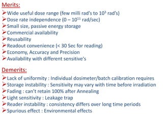 Merits:
Wide useful dose range (few milli rad’s to 103 rad’s)
Dose rate independence (0 – 1011 rad/sec)
Small size, passive energy storage
Commercial availability
Reusability
Readout convenience (< 30 Sec for reading)
Economy, Accuracy and Precision
Availability with different sensitive's
Demerits:
Lack of uniformity : Individual dosimeter/batch calibration requires
Storage instability : Sensitivity may vary with time before irradiation
Fading : can’t retain 100% after Annealing
Light sensitivity : Leakage trap
Reader instability : consistency differs over long time periods
Spurious effect : Environmental effects
 