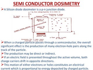 SEMI CONDUCTOR DOSIMETRY
A Silicon diode dosimeter is a p-n junction diode.
When a charged particle passes through a semiconductor, the overall
significant effect is the production of many electron-hole pairs along the
track of the particle.
The production may be direct or indirect.
If an electric field is presented throughout the active volume, both
charge carriers drift in opposite directions.
This motion of either electrons or holes constitutes an electrical
current which is proportional to energy deposited by charged particle.
 