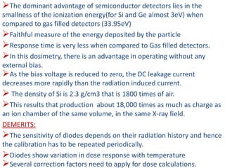 The dominant advantage of semiconductor detectors lies in the
smallness of the ionization energy(for Si and Ge almost 3eV) when
compared to gas filled detectors (33.95eV)
Faithful measure of the energy deposited by the particle
Response time is very less when compared to Gas filled detectors.
In this dosimetry, there is an advantage in operating without any
external bias.
As the bias voltage is reduced to zero, the DC leakage current
decreases more rapidly than the radiation induced current.
 The density of Si is 2.3 g/cm3 that is 1800 times of air.
This results that production about 18,000 times as much as charge as
an ion chamber of the same volume, in the same X-ray field.
DEMERITS:
The sensitivity of diodes depends on their radiation history and hence
the calibration has to be repeated periodically.
Diodes show variation in dose response with temperature
Several correction factors need to apply for dose calculations.
 