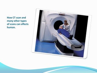 How CT scan and many other types of scans can effects human.