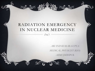 RADIATION EMERGENCY
IN NUCLEAR MEDICINE
ARVIND KUMAR GUPTA
MEDICAL PHYSICIST (RSO)
AIIMS JODHPUR
 