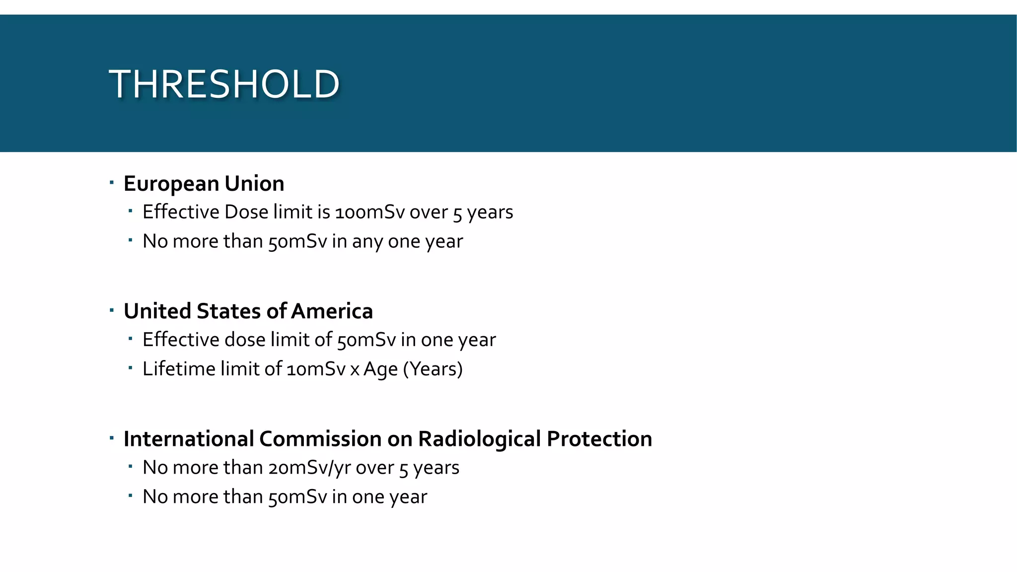 THRESHOLD
 European Union
 Effective Dose limit is 100mSv over 5 years
 No more than 50mSv in any one year
 United States of America
 Effective dose limit of 50mSv in one year
 Lifetime limit of 10mSv x Age (Years)
 International Commission on Radiological Protection
 No more than 20mSv/yr over 5 years
 No more than 50mSv in one year
 