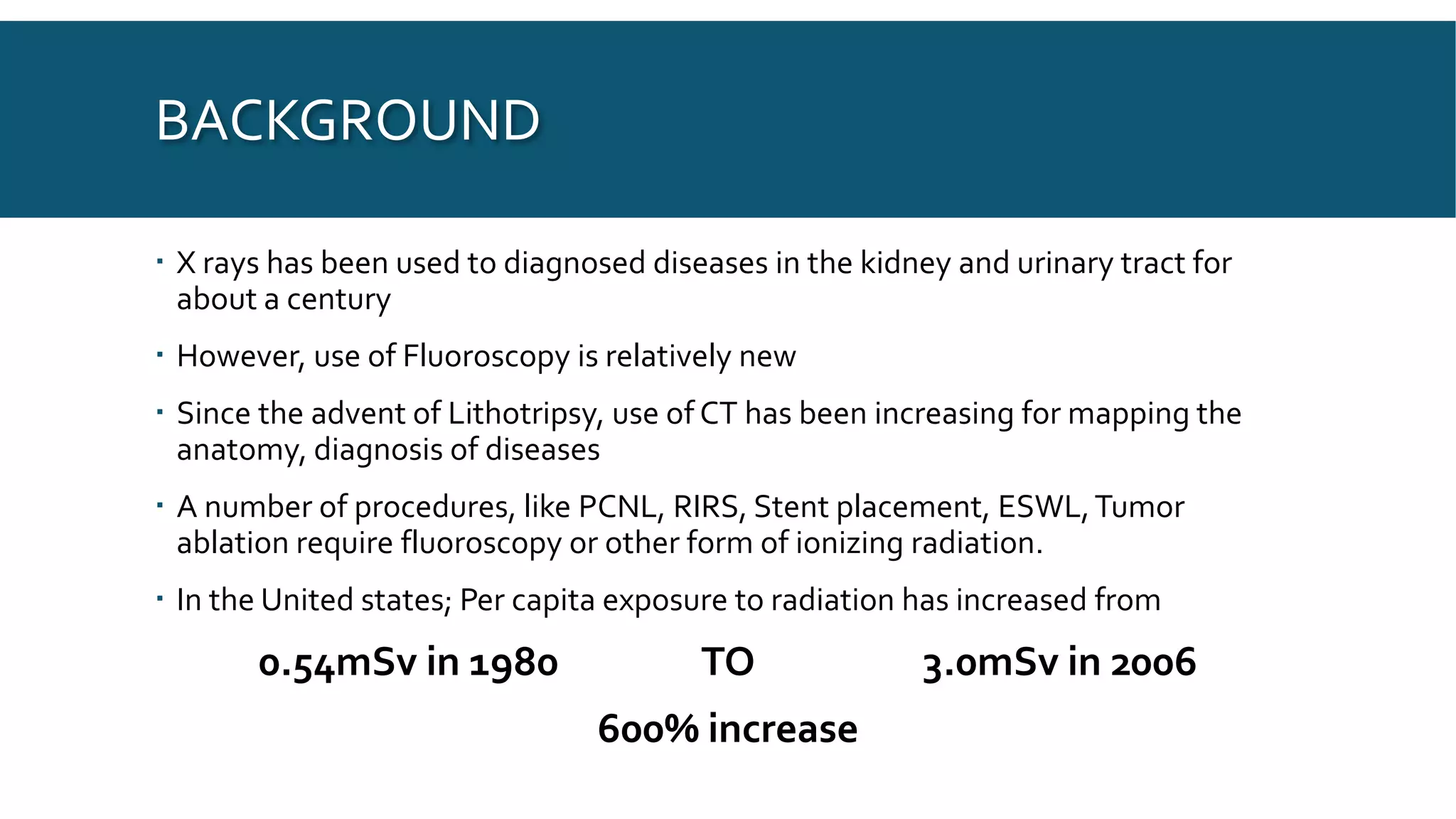 BACKGROUND
 X rays has been used to diagnosed diseases in the kidney and urinary tract for
about a century
 However, use of Fluoroscopy is relatively new
 Since the advent of Lithotripsy, use of CT has been increasing for mapping the
anatomy, diagnosis of diseases
 A number of procedures, like PCNL, RIRS, Stent placement, ESWL,Tumor
ablation require fluoroscopy or other form of ionizing radiation.
 In the United states; Per capita exposure to radiation has increased from
0.54mSv in 1980 TO 3.0mSv in 2006
600% increase
 