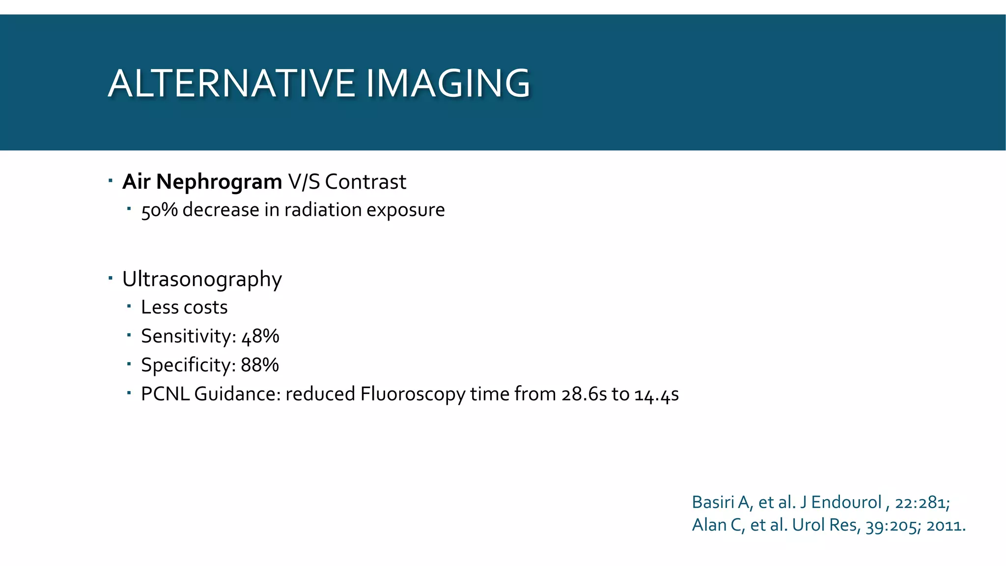 ALTERNATIVE IMAGING
 Air Nephrogram V/S Contrast
 50% decrease in radiation exposure
 Ultrasonography
 Less costs
 Sensitivity: 48%
 Specificity: 88%
 PCNL Guidance: reduced Fluoroscopy time from 28.6s to 14.4s
BasiriA, et al. J Endourol , 22:281;
Alan C, et al. Urol Res, 39:205; 2011.
 
