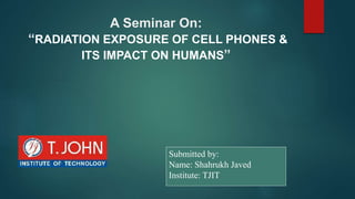 A Seminar On:
“RADIATION EXPOSURE OF CELL PHONES &
ITS IMPACT ON HUMANS”
Submitted by:
Name: Shahrukh Javed
Institute: TJIT
 