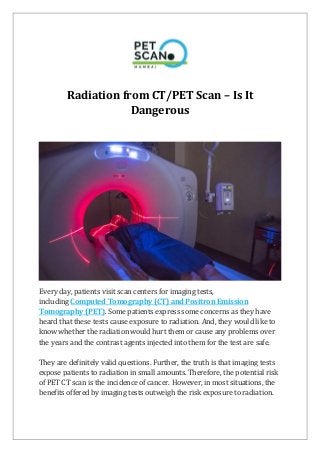 Radiation from CT/PET Scan – Is It
Dangerous
Every day, patients visit scan centers for imaging tests,
including Computed Tomography (CT) and Positron Emission
Tomography (PET). Some patients express some concerns as they have
heard that these tests cause exposure to radiation. And, they would like to
know whether the radiation would hurt them or cause any problems over
the years and the contrast agents injected into them for the test are safe.
They are definitely valid questions. Further, the truth is that imaging tests
expose patients to radiation in small amounts. Therefore, the potential risk
of PET CT scan is the incidence of cancer. However, in most situations, the
benefits offered by imaging tests outweigh the risk exposure to radiation.
 