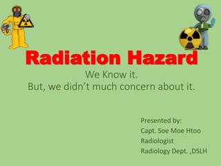 Radiation Hazard
We Know it.
But, we didn’t much concern about it.
Presented by:
Capt. Soe Moe Htoo
Radiologist
Radiology Dept. ,DSLH
 