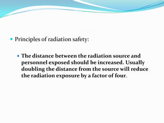  Principles of radiation safety:

   The distance between the radiation source and
    personnel exposed should be increased. Usually
    doubling the distance from the source will reduce
    the radiation exposure by a factor of four.
 