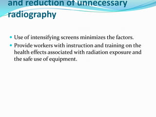 and reduction of unnecessary
radiography

 Use of intensifying screens minimizes the factors.
 Provide workers with instruction and training on the
 health effects associated with radiation exposure and
 the safe use of equipment.
 