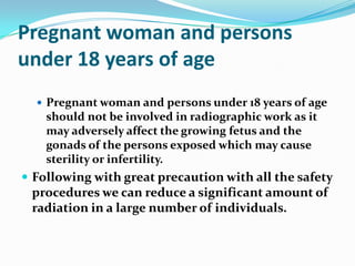 Pregnant woman and persons
under 18 years of age
   Pregnant woman and persons under 18 years of age
    should not be involved in radiographic work as it
    may adversely affect the growing fetus and the
    gonads of the persons exposed which may cause
    sterility or infertility.
 Following with great precaution with all the safety
 procedures we can reduce a significant amount of
 radiation in a large number of individuals.
 