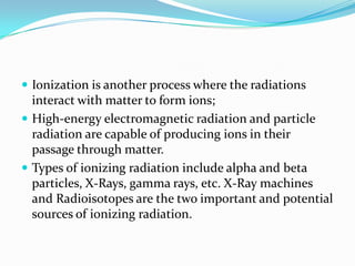  Ionization is another process where the radiations
  interact with matter to form ions;
 High-energy electromagnetic radiation and particle
  radiation are capable of producing ions in their
  passage through matter.
 Types of ionizing radiation include alpha and beta
  particles, X-Rays, gamma rays, etc. X-Ray machines
  and Radioisotopes are the two important and potential
  sources of ionizing radiation.
 
