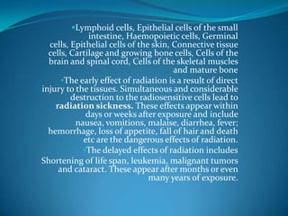 Lymphoid cells, Epithelial cells of the small
              intestine, Haemopoietic cells, Germinal
  cells, Epithelial cells of the skin, Connective tissue
  cells, Cartilage and growing bone cells, Cells of the
  brain and spinal cord, Cells of the skeletal muscles
                                       and mature bone
      •The early effect of radiation is a result of direct
injury to the tissues. Simultaneous and considerable
         destruction to the radiosensitive cells lead to
    radiation sickness. These effects appear within
             days or weeks after exposure and include
          nausea, vomitions, malaise, diarrhea, fever;
  hemorrhage, loss of appetite, fall of hair and death
            etc are the dangerous effects of radiation.
            •The delayed effects of radiation includes
Shortening of life span, leukemia, malignant tumors
     and cataract. These appear after months or even
                                many years of exposure.
 