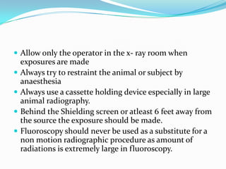  Allow only the operator in the x- ray room when
    exposures are made
   Always try to restraint the animal or subject by
    anaesthesia
   Always use a cassette holding device especially in large
    animal radiography.
   Behind the Shielding screen or atleast 6 feet away from
    the source the exposure should be made.
   Fluoroscopy should never be used as a substitute for a
    non motion radiographic procedure as amount of
    radiations is extremely large in fluoroscopy.
 