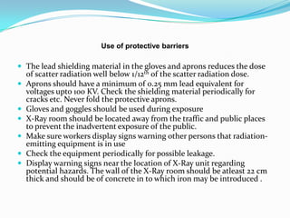Use of protective barriers

 The lead shielding material in the gloves and aprons reduces the dose
    of scatter radiation well below 1/12th of the scatter radiation dose.
   Aprons should have a minimum of 0.25 mm lead equivalent for
    voltages upto 100 KV. Check the shielding material periodically for
    cracks etc. Never fold the protective aprons.
   Gloves and goggles should be used during exposure
   X-Ray room should be located away from the traffic and public places
    to prevent the inadvertent exposure of the public.
   Make sure workers display signs warning other persons that radiation-
    emitting equipment is in use
   Check the equipment periodically for possible leakage.
   Display warning signs near the location of X-Ray unit regarding
    potential hazards. The wall of the X-Ray room should be atleast 22 cm
    thick and should be of concrete in to which iron may be introduced .
 