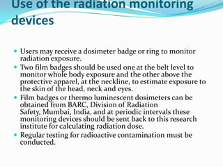 Use of the radiation monitoring
devices

 Users may receive a dosimeter badge or ring to monitor
  radiation exposure.
 Two film badges should be used one at the belt level to
  monitor whole body exposure and the other above the
  protective apparel, at the neckline, to estimate exposure to
  the skin of the head, neck and eyes.
 Film badges or thermo luminescent dosimeters can be
  obtained from BARC, Division of Radiation
  Safety, Mumbai, India, and at periodic intervals these
  monitoring devices should be sent back to this research
  institute for calculating radiation dose.
 Regular testing for radioactive contamination must be
  conducted.
 