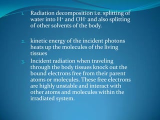 1.   Radiation decomposition i.e. splitting of
     water into H+ and OH- and also splitting
     of other solvents of the body.

2. kinetic energy of the incident photons
   heats up the molecules of the living
   tissues
3. Incident radiation when traveling
   through the body tissues knock out the
   bound electrons free from their parent
   atoms or molecules. These free electrons
   are highly unstable and interact with
   other atoms and molecules within the
   irradiated system.
 