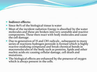 Indirect effects:
 Since 80% of the biological tissue is water
 Most of the incident radiation Energy is absorbed by the water
  molecules and these are broken into very unstable and reactive
  components. These then react with body molecules and cause
  the cell damage.
 Due to generation of H and OH radicals , subsequent to many
  series of reactions hydrogen peroxide is formed which is highly
  reactive oxidizing compound and break chemical bonds in
  macromolecules of the body such as proteins, lipids and other
  nucleic acids etc causing cellular damage, cell death and
  mutations.
 The biological effects are enhanced by the presence of oxygen
  which is always present in the cells.
 
