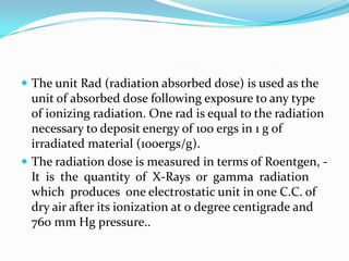  The unit Rad (radiation absorbed dose) is used as the
  unit of absorbed dose following exposure to any type
  of ionizing radiation. One rad is equal to the radiation
  necessary to deposit energy of 100 ergs in 1 g of
  irradiated material (100ergs/g).
 The radiation dose is measured in terms of Roentgen, -
  It is the quantity of X-Rays or gamma radiation
  which produces one electrostatic unit in one C.C. of
  dry air after its ionization at 0 degree centigrade and
  760 mm Hg pressure..
 