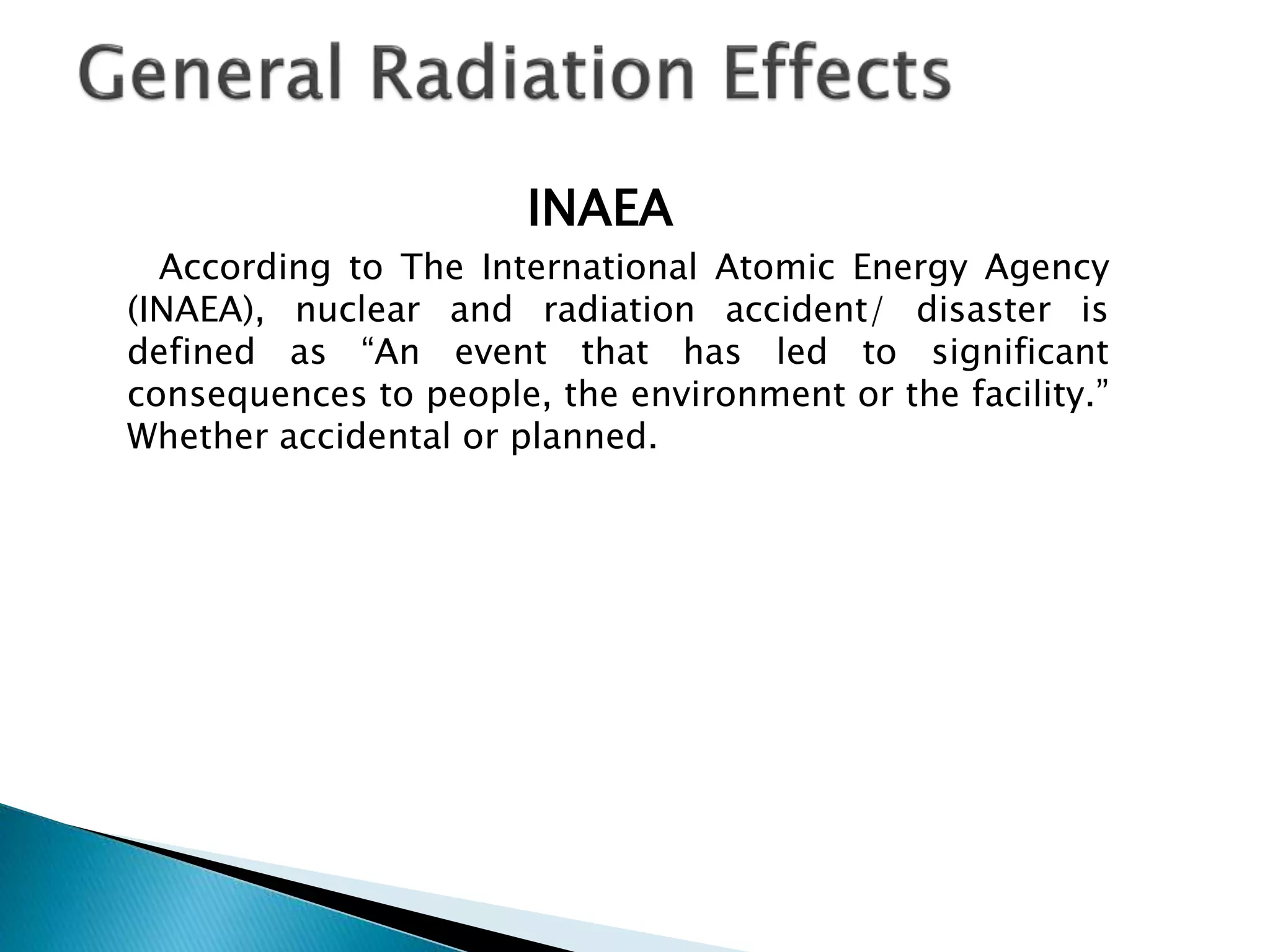 INAEA
According to The International Atomic Energy Agency
(INAEA), nuclear and radiation accident/ disaster is
defined as “An event that has led to significant
consequences to people, the environment or the facility.”
Whether accidental or planned.
 