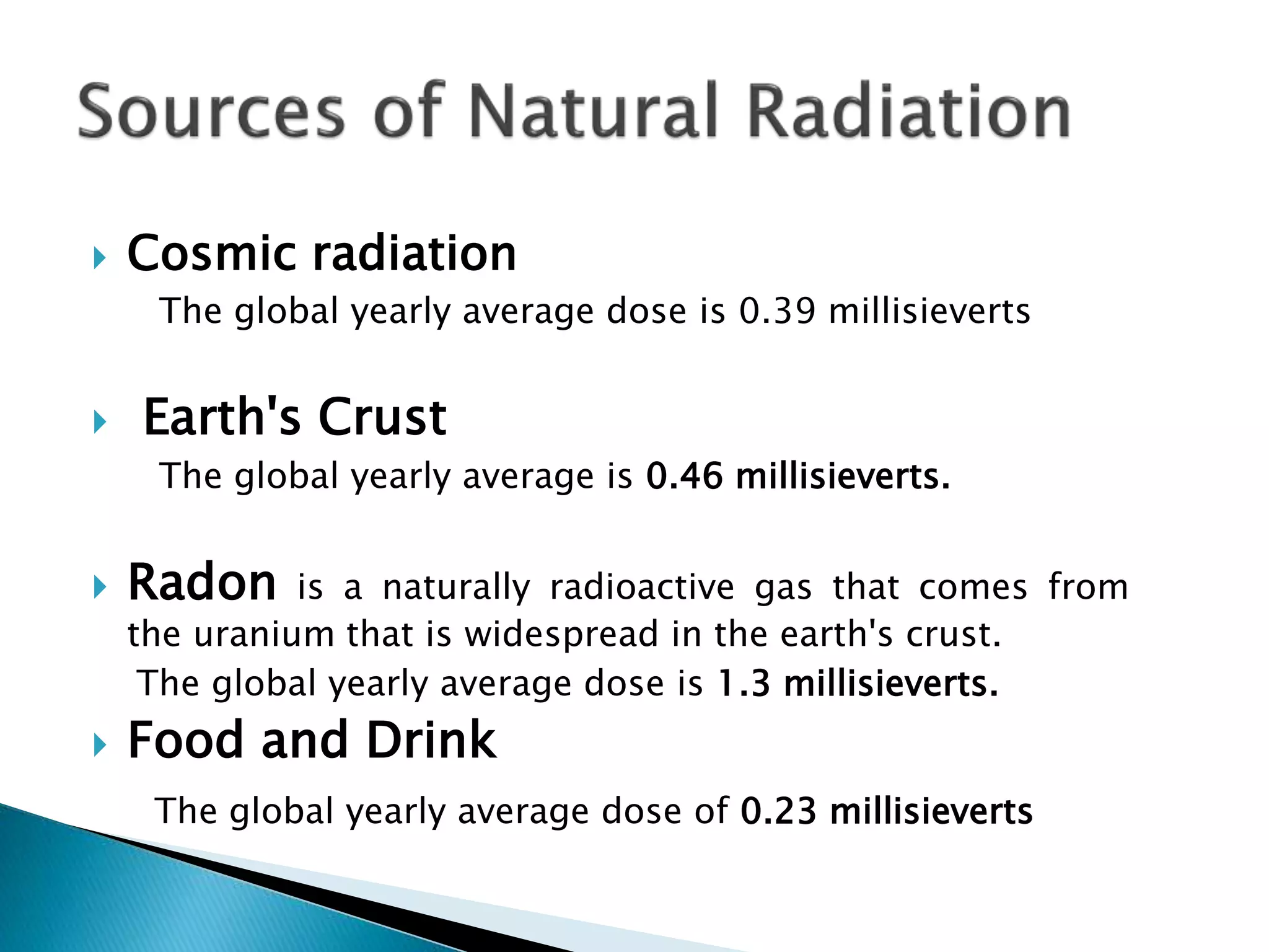  Cosmic radiation
The global yearly average dose is 0.39 millisieverts
 Earth's Crust
The global yearly average is 0.46 millisieverts.
 Radon is a naturally radioactive gas that comes from
the uranium that is widespread in the earth's crust.
The global yearly average dose is 1.3 millisieverts.
 Food and Drink
The global yearly average dose of 0.23 millisieverts
 