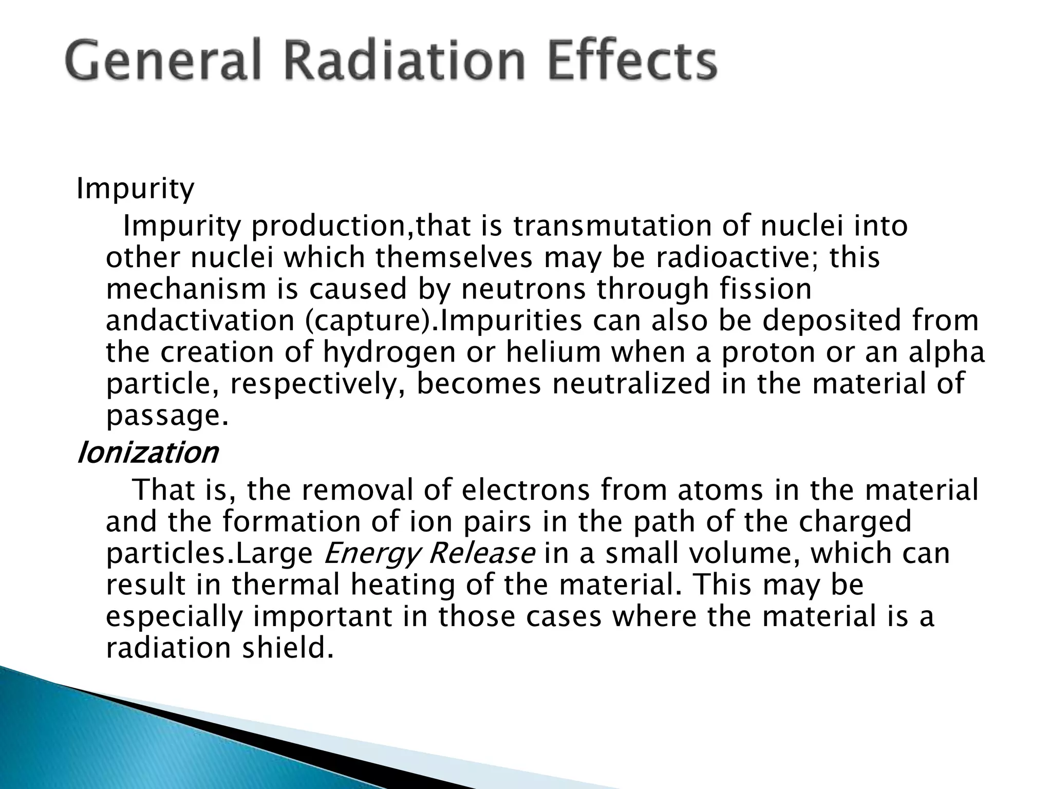 Impurity
Impurity production,that is transmutation of nuclei into
other nuclei which themselves may be radioactive; this
mechanism is caused by neutrons through fission
andactivation (capture).Impurities can also be deposited from
the creation of hydrogen or helium when a proton or an alpha
particle, respectively, becomes neutralized in the material of
passage.
Ionization
That is, the removal of electrons from atoms in the material
and the formation of ion pairs in the path of the charged
particles.Large Energy Release in a small volume, which can
result in thermal heating of the material. This may be
especially important in those cases where the material is a
radiation shield.
 