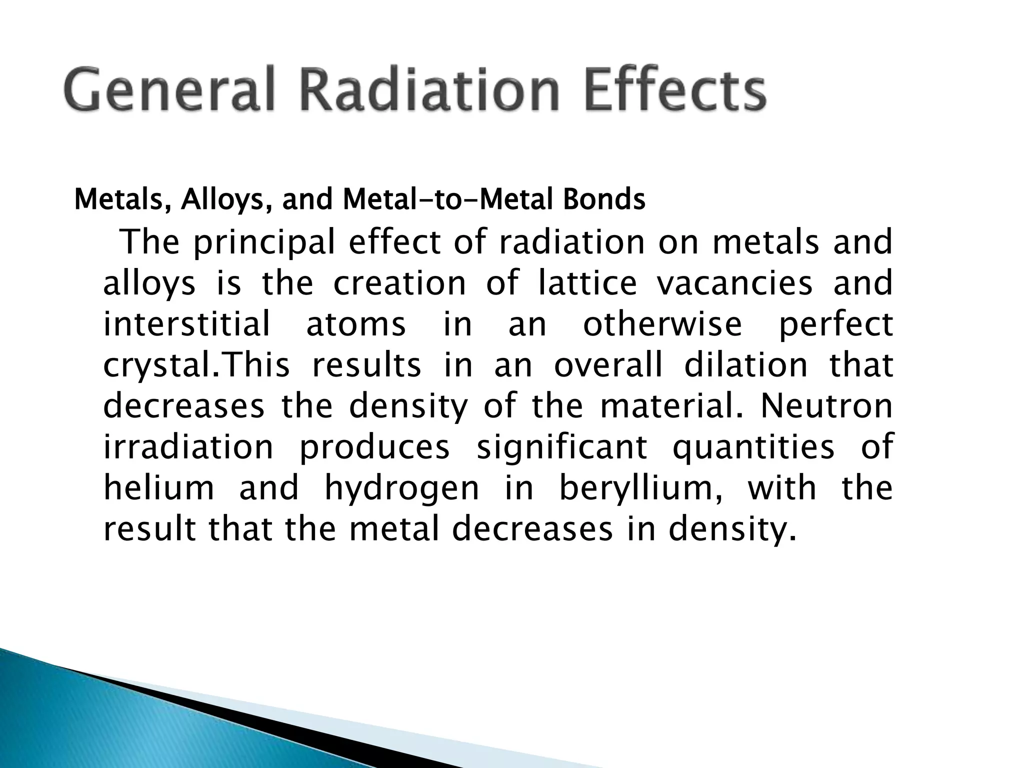 Metals, Alloys, and Metal-to-Metal Bonds
The principal effect of radiation on metals and
alloys is the creation of lattice vacancies and
interstitial atoms in an otherwise perfect
crystal.This results in an overall dilation that
decreases the density of the material. Neutron
irradiation produces significant quantities of
helium and hydrogen in beryllium, with the
result that the metal decreases in density.
 