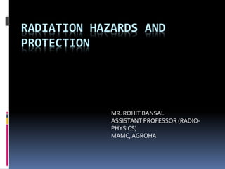 RADIATION HAZARDS AND
PROTECTION
MR. ROHIT BANSAL
ASSISTANT PROFESSOR (RADIO-
PHYSICS)
MAMC,AGROHA
 