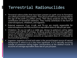 Terrestrial Radionuclides
 Terrestrial radionuclides that have been present on earth since its formation
are called primordial radionuclides. Their physical half lives are comparable to
the age of the earth (4.5 billion yeras). Their decay products are the major
contributors of terrestrial radiations. They mainly contribute in the form of
external exposure, inhalation, and ingestion.
 External exposure: K-40, U-238, and Th-232 are mainly responsible for
external exposure and they account an equivalent dose of 280 μSv per year.
 Inhalation: Rn-222 (U-238) is a noble gas, decays to polonium-218 by alpha
emission with half life of 3.8 days. Its decay products are the most significant
source of inhalation exposure. It is deposited in the tracheobronchial region
of the lung. Radon inhalation accounts an equivalent dose of 2 mSv/year to
the bronchial epithelium.
 Ingestion: Ingestion of food and water is the second largest source of natural
background in which K-40 is the most significant. It is a naturally occurring
isotope of potassium having higher concentration at the skeletal muscle. It
accounts an average equivalent dose rate of 400 μSv/year.
 