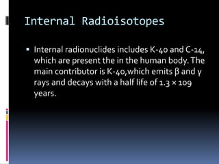 Internal Radioisotopes
 Internal radionuclides includes K-40 and C-14,
which are present the in the human body.The
main contributor is K-40,which emits β and γ
rays and decays with a half life of 1.3 × 109
years.
 