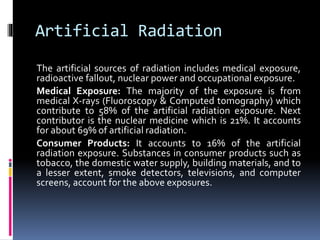 Artificial Radiation
The artificial sources of radiation includes medical exposure,
radioactive fallout, nuclear power and occupational exposure.
Medical Exposure: The majority of the exposure is from
medical X-rays (Fluoroscopy & Computed tomography) which
contribute to 58% of the artificial radiation exposure. Next
contributor is the nuclear medicine which is 21%. It accounts
for about 69% of artificial radiation.
Consumer Products: It accounts to 16% of the artificial
radiation exposure. Substances in consumer products such as
tobacco, the domestic water supply, building materials, and to
a lesser extent, smoke detectors, televisions, and computer
screens, account for the above exposures.
 