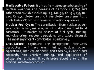 Radioactive Fallout: It arises from atmospheric testing of
nuclear weapons and consists of Carbon-14 (70%) and
other radionuclides including H-3, Mn-54, Cs-136, 137, Ba-
140, Ce-144, plutonium and trans-plutonium elements. It
contributes 2% of the manmade radiation exposures.
Nuclear Fuel Cycle: The contribution from nuclear power
production is very minimal, which is about 1% of artificial
radiation. . It involve all phases of fuel cycle; mining,
manufacturing, reactor operations, and waste disposal.
The most significant contributor is Carbon-14.
Occupational Exposure: The occupational exposures
associates with uranium mining, nuclear power
operations, medical diagnosis and therapy, aviation and
research, non uranium mining, and application of
phosphate fertilizers. It contributes about 2 % of the
artificial radiation exposure.
 