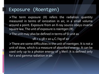 The term exposure (X) refers the radiation quantity
measured in terms of ionization in air, in a small volume
around a point. Exposure from an X-ray source obeys inverse
square law.The unit of exposure is roentgen (R).
The unit may also be defined in terms of SI unit as
1R = 2.58 × 10-4 C / kg of air
There are some difficulties in the unit of roentgen. It is not a
unit of dose, which is a measure of absorbed energy. It can be
used only up to a photon energy of 3 MeV. It is defined only
for x and gamma radiation in air.
Exposure (Roentgen)
 