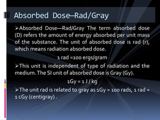 Absorbed Dose—Rad/Gray The term absorbed dose
(D) refers the amount of energy absorbed per unit mass
of the substance. The unit of absorbed dose is rad (r),
which means radiation absorbed dose.
1 rad =100 ergs/gram
This unit is independent of type of radiation and the
medium.The SI unit of absorbed dose is Gray (Gy).
1Gy = 1 J / kg
The unit rad is related to gray as 1Gy = 100 rads, 1 rad =
1 cGy (centigray) .
Absorbed Dose—Rad/Gray
 