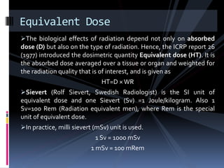 The biological effects of radiation depend not only on absorbed
dose (D) but also on the type of radiation. Hence, the ICRP report 26
(1977) introduced the dosimetric quantity Equivalent dose (HT). It is
the absorbed dose averaged over a tissue or organ and weighted for
the radiation quality that is of interest, and is given as
HT=D ×WR
Sievert (Rolf Sievert, Swedish Radiologist) is the SI unit of
equivalent dose and one Sievert (Sv) =1 Joule/kilogram. Also 1
Sv=100 Rem (Radiation equivalent men), where Rem is the special
unit of equivalent dose.
In practice, milli sievert (mSv) unit is used.
1 Sv = 1000 mSv
1 mSv = 100 mRem
Equivalent Dose
 